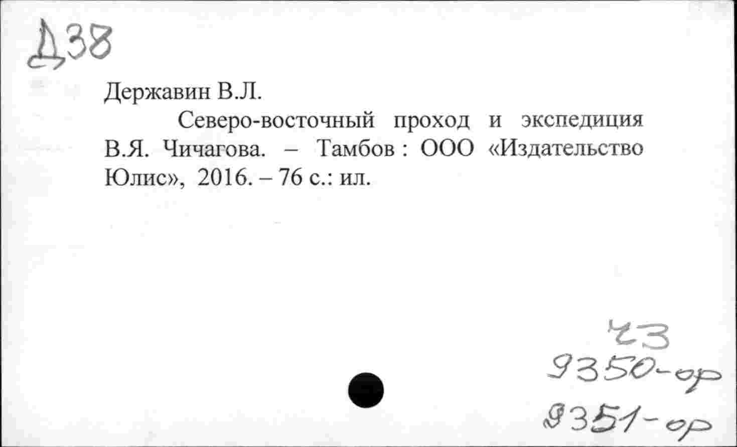 ﻿Державин В.Л.
Северо-восточный проход и экспедиция В.Я. Чичагова. - Тамбов : ООО «Издательство Юлис», 2016. - 76 с.: ил.